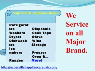 Refrigerat
ors Disposals
Washers Cook Tops
Dryers Stove
Dishwash
ers
Wine
Storage
Ice
makers Freezer
Ranges
Oven &…
More!
Naperville ILAppliance Repair
We
Service
on all
Major
Brand.
http://napervilleilappliancerepair.com/
 