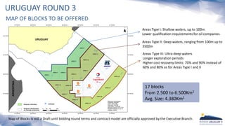 URUGUAY ROUND 3
MAP OF BLOCKS TO BE OFFERED
Map of Blocks is still a Draft until bidding round terms and contract model are officially approved by the Executive Branch.
Areas Type I: Shallow waters, up to 100m
Lower qualification requirements for oil companies
Areas Type III: Ultra-deep waters
Longer exploration periods
Higher cost recovery limits: 70% and 90% instead of
60% and 80% as for Areas Type I and II
Areas Type II: Deep waters, ranging from 100m up to
3500m
17 blocks
From 2.500 to 6.500Km2
Avg. Size: 4.380Km2
 