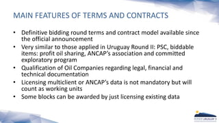MAIN FEATURES OF TERMS AND CONTRACTS
• Definitive bidding round terms and contract model available since
the official announcement
• Very similar to those applied in Uruguay Round II: PSC, biddable
items: profit oil sharing, ANCAP’s association and committed
exploratory program
• Qualification of Oil Companies regarding legal, financial and
technical documentation
• Licensing multiclient or ANCAP’s data is not mandatory but will
count as working units
• Some blocks can be awarded by just licensing existing data
 