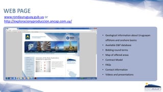 www.rondauruguay.gub.uy or
http://exploracionyproduccion.ancap.com.uy/
WEB PAGE
? Geological information about Uruguayan
offshore and onshore basins
? Available E&P database
? Bidding round terms
? Map of offered areas
? Contract Model
? FAQs
? Contact information
? Videos and presentations
 