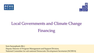 Local Governments and Climate Change
Financing
Sorn Sunsopheak (Mr.)
Deputy Director of Program Management and Support Division,
National Committee for sub-national Democratic Development Secretariat (NCDD-S)
 