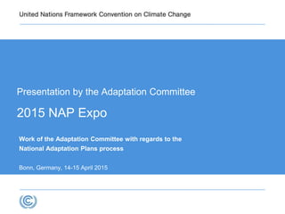Presentation by the Adaptation Committee
2015 NAP Expo
Work of the Adaptation Committee with regards to the
National Adaptation Plans process
Bonn, Germany, 14-15 April 2015
 