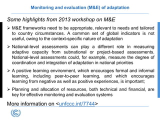 Monitoring and evaluation (M&E) of adaptation
Some highlights from 2013 workshop on M&E
 M&E frameworks need to be appropriate, relevant to needs and tailored
to country circumstances. A common set of global indicators is not
useful, owing to the context-specific nature of adaptation
 National-level assessments can play a different role in measuring
adaptive capacity from subnational or project-based assessments.
National-level assessments could, for example, measure the degree of
coordination and integration of adaptation in national priorities
 A positive learning environment, which encourages formal and informal
learning, including peer-to-peer learning, and which encourages
learning from negative as well as positive experiences, is important;
 Planning and allocation of resources, both technical and financial, are
key for effective monitoring and evaluation systems
More information on <unfccc.int/7744>
 