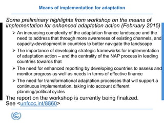 Means of implementation for adaptation
Some preliminary highlights from workshop on the means of
implementation for enhanced adaptation action (February 2015)
 An increasing complexity of the adaptation finance landscape and the
need to address that through more awareness of existing channels, and
capacity-development in countries to better navigate the landscape
 The importance of developing strategic frameworks for implementation
of adaptation action – and the centrality of the NAP process in leading
countries towards that
 The need for enhanced reporting by developing countries to assess and
monitor progress as well as needs in terms of effective finance
 The need for transformational adaptation processes that will support a
continuous implementation, taking into account different
planning/political cycles
The report on the workshop is currently being finalized.
See <unfccc.int/8860>
 