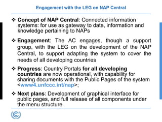 Engagement with the LEG on NAP Central
 Concept of NAP Central: Connected information
systems: for use as gateway to data, information and
knowledge pertaining to NAPs
 Engagement: The AC engages, though a support
group, with the LEG on the development of the NAP
Central, to support adapting the system to cover the
needs of all developing countries
 Progress: Country Portals for all developing
countries are now operational, with capability for
sharing documents with the Public Pages of the system
<www4.unfccc.int/nap>;
 Next plans: Development of graphical interface for
public pages, and full release of all components under
the menu structure
 