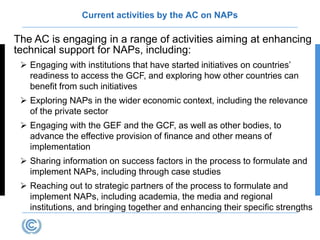 Current activities by the AC on NAPs
The AC is engaging in a range of activities aiming at enhancing
technical support for NAPs, including:
 Engaging with institutions that have started initiatives on countries’
readiness to access the GCF, and exploring how other countries can
benefit from such initiatives
 Exploring NAPs in the wider economic context, including the relevance
of the private sector
 Engaging with the GEF and the GCF, as well as other bodies, to
advance the effective provision of finance and other means of
implementation
 Sharing information on success factors in the process to formulate and
implement NAPs, including through case studies
 Reaching out to strategic partners of the process to formulate and
implement NAPs, including academia, the media and regional
institutions, and bringing together and enhancing their specific strengths
 