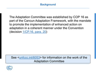 Background
The Adaptation Committee was established by COP 16 as
part of the Cancun Adaptation Framework, with the mandate
to promote the implementation of enhanced action on
adaptation in a coherent manner under the Convention
(decision 1/CP.16, para. 20)
See <unfccc.int/6053> for information on the work of the
Adaptation Committee
 