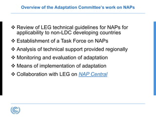 Overview of the Adaptation Committee’s work on NAPs
 Review of LEG technical guidelines for NAPs for
applicability to non-LDC developing countries
 Establishment of a Task Force on NAPs
 Analysis of technical support provided regionally
 Monitoring and evaluation of adaptation
 Means of implementation of adaptation
 Collaboration with LEG on NAP Central
 