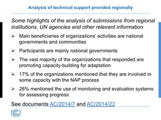 Analysis of technical support provided regionally
Some highlights of the analysis of submissions from regional
institutions, UN agencies and other relevant information
 Main beneficiaries of organizations’ activities are national
governments and communities
 Participants are mainly national governments
 The vast majority of the organizations that responded are
promoting capacity-building for adaptation
 17% of the organizations mentioned that they are involved in
some capacity with the NAP process
 26% mentioned the use of monitoring and evaluation systems
for assessing progress
See documents AC/2014/7 and AC/2014/22
 
