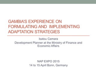 GAMBIA’S EXPERIENCE ON
FORMULATING AND IMPLEMENTING
ADAPTATION STRATEGIES
Isatou Camara
Development Planner at the Ministry of Finance and
Economic Affairs
NAP EXPO 2015
14 to 15 April Bonn, Germany
 