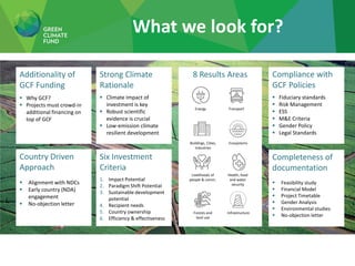 8 Results Areas
What we look for?
Compliance with
GCF Policies
▪ Fiduciary standards
▪ Risk Management
▪ ESS
▪ M&E Criteria
▪ Gender Policy
▪ Legal Standards
Additionality of
GCF Funding
▪ Why GCF?
▪ Projects must crowd-in
additional financing on
top of GCF
Six Investment
Criteria
1. Impact Potential
2. Paradigm Shift Potential
3. Sustainable development
potential
4. Recipient needs
5. Country ownership
6. Efficiency & effectiveness
Strong Climate
Rationale
▪ Climate Impact of
investment is key
▪ Robust scientific
evidence is crucial
▪ Low-emission climate
resilient development
Completeness of
documentation
▪ Feasibility study
▪ Financial Model
▪ Project Timetable
▪ Gender Analysis
▪ Environmental studies
▪ No-objection letter
Country Driven
Approach
▪ Alignment with NDCs
▪ Early country (NDA)
engagement
▪ No-objection letter
Energy Transport
Buildings, Cities,
Industries
Ecosystems
Livelihoods of
people & comm.
Forests and
land use
Infrastructure
Health, food
and water
security
 