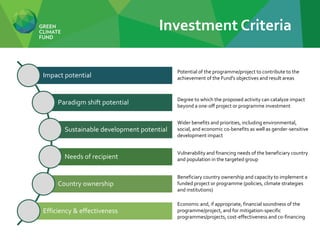 Impact potential
Paradigm shift potential
Sustainable development potential
Needs of recipient
Country ownership
Efficiency & effectiveness
Potential of the programme/project to contribute to the
achievement of the Fund's objectives and result areas
Economic and, if appropriate, financial soundness of the
programme/project, and for mitigation-specific
programmes/projects, cost-effectiveness and co-financing
Beneficiary country ownership and capacity to implement a
funded project or programme (policies, climate strategies
and institutions)
Vulnerability and financing needs of the beneficiary country
and population in the targeted group
Wider benefits and priorities, including environmental,
social, and economic co-benefits as well as gender-sensitive
development impact
Degree to which the proposed activity can catalyze impact
beyond a one-off project or programme investment
Investment Criteria
 