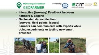 GEOFARMER
Monitoring and Feedback
GEOFARMER
• Interactive (two-way) Feedback between
Farmers & Experts
• Geolocated data-collection
(surveys, field points, issues)
• Farmers can communicate with experts while
doing experiments or testing new smart
practices
Funded by:
 