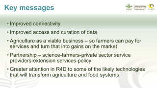 Key messages
• Improved connectivity
• Improved access and curation of data
• Agriculture as a viable business – so farmers can pay for
services and turn that into gains on the market
• Partnership – science-farmers-private sector service
providers-extension services-policy
• Greater attention in R4D to some of the likely technologies
that will transform agriculture and food systems
 
