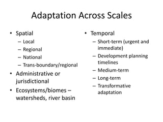 Adaptation Across Scales
• Spatial
– Local
– Regional
– National
– Trans-boundary/regional
• Administrative or
jurisdictional
• Ecosystems/biomes –
watersheds, river basin
• Temporal
– Short-term (urgent and
immediate)
– Development planning
timelines
– Medium-term
– Long-term
– Transformative
adaptation
 