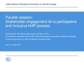 Parallel session:
Stakeholder engagement for a participative
and inclusive NAP process
Moderated by: Ms Vositha Wijenayake, Southern Voices
Presentations: Southern Voices, Ms Vositha Wijenayake; Government of Nepal, Mr Naresh
Sharma; Government of Togo, Mr Bamali Tahontan Didier
Bonn, 13 July 2016
 