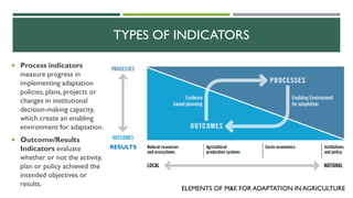 TYPES OF INDICATORS
 Process indicators
measure progress in
implementing adaptation
policies, plans, projects or
changes in institutional
decision-making capacity,
which create an enabling
environment for adaptation.
 Outcome/Results
Indicators evaluate
whether or not the activity,
plan or policy achieved the
intended objectives or
results.
RESULTS
ELEMENTS OF M&E FOR ADAPTATION IN AGRICULTURE
 