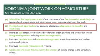 KORONIVIA JOINT WORK ON AGRICULTURE
Six elements of the decision
(a) Modalities for implementation of the outcomes of the five in-session workshops on
issues related to agriculture and other future topics that may arise from this work;
(b) Methods and approaches for assessing adaptation, adaptation co-benefits and
resilience;
(c) Improved soil carbon, soil health and soil fertility under grassland and cropland as well as
integrated systems, including water management;
(d) Improved nutrient use and manure management towards sustainable and resilient
agricultural systems;
(e) Improved livestock management systems;
(f) Socioeconomic and food security dimensions of climate change in the agricultural
sector.
 