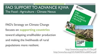 FAO SUPPORT TO ADVANCE KJWA
The Food - Agriculture - Climate Nexus
FAO’s Strategy on Climate Change
focuses on supporting countries
toward adapting smallholder production
and making the livelihoods of rural
populations more resilient.
http://www.fao.org/3/a-i7175e.pdf
http://www.fao.org/3/CA2607EN/ca2607en.pdf
 