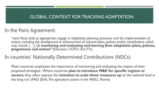 GLOBAL CONTEXT FOR TRACKING ADAPTATION
Most countries emphasize the importance of monitoring and evaluating the impact of their
proposed strategies. Where countries plan to introduce M&E for specific regions or
sectors, they often express the intention to scale these measures up to the national level in
the long run. (FAO 2016.The agriculture sectors in the INDCs, Rome).
“each Party shall, as appropriate, engage in adaptation planning processes and the implementation of
actions, including the development or enhancement of relevant plans, policies and/or contributions, which
may include […], (d) monitoring and evaluating and learning from adaptation plans, policies,
programmes and actions” (Decision 1/CP.21.Art.7.9.)
In countries’ Nationally Determined Contributions (NDCs):
In the Paris Agreement:
 