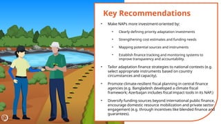 Key Recommendations
• Make NAPs more investment-oriented by:
• Clearly defining priority adaptation investments
• Strengthening cost estimates and funding needs
• Mapping potential sources and instruments
• Establish finance tracking and monitoring systems to
improve transparency and accountability.
• Tailor adaptation finance strategies to national contexts (e.g.
select appropriate instruments based on country
circumstances and capacity).
• Promote climate-resilient fiscal planning in central finance
agencies (e.g. Bangladesh developed a climate fiscal
framework; Azerbaijan includes fiscal impact tools in its NAP.)
• Diversify funding sources beyond international public finance,
encourage domestic resource mobilization and private sector
engagement (e.g. through incentives like blended finance and
guarantees).
 