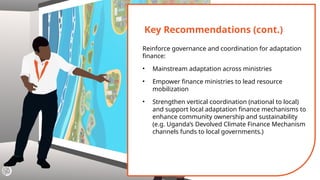 Key Recommendations (cont.)
Reinforce governance and coordination for adaptation
finance:
• Mainstream adaptation across ministries
• Empower finance ministries to lead resource
mobilization
• Strengthen vertical coordination (national to local)
and support local adaptation finance mechanisms to
enhance community ownership and sustainability
(e.g. Uganda’s Devolved Climate Finance Mechanism
channels funds to local governments.)
 