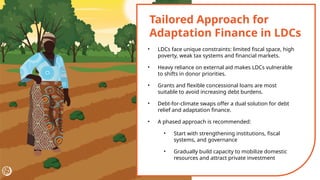 Tailored Approach for
Adaptation Finance in LDCs
• LDCs face unique constraints: limited fiscal space, high
poverty, weak tax systems and financial markets.
• Heavy reliance on external aid makes LDCs vulnerable
to shifts in donor priorities.
• Grants and flexible concessional loans are most
suitable to avoid increasing debt burdens.
• Debt-for-climate swaps offer a dual solution for debt
relief and adaptation finance.
• A phased approach is recommended:
• Start with strengthening institutions, fiscal
systems, and governance
• Gradually build capacity to mobilize domestic
resources and attract private investment
 