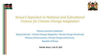 Kenya’s Approach to National and Subnational
Finance for Climate Change Adaptation
Thomas Lerenten Lelekoitien
Deputy Director - Climate Change Adaptation, Climate Change Directorate
Ministry of Environment, Climate Change and Forestry
Republic of Kenya
Nairobi, Kenya | July 29, 2025
 