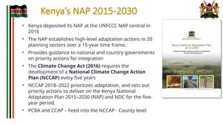Kenya’s NAP 2015-2030
• Kenya deposited its NAP at the UNFCCC NAP central in
2016
• The NAP establishes high-level adaptation actions in 20
planning sectors over a 15-year time frame.
• Provides guidance to national and country governments
on priority actions for integration
• The Climate Change Act (2016) requires the
development of a National Climate Change Action
Plan (NCCAP) every five years
• NCCAP 2018–2022 prioritizes adaptation, and sets out
priority actions to deliver on the Kenya National
Adaptation Plan 2015–2030 (NAP) and NDC for the five-
year period.
• PCRA and CCAP – Feed into the NCCAP - County level
 