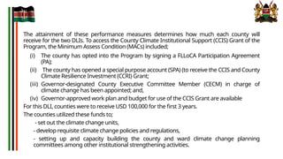The attainment of these performance measures determines how much each county will
receive for the two DLIs. To access the County Climate Institutional Support (CCIS) Grant of the
Program, the Minimum Assess Condition (MACs) included;
(i) The county has opted into the Program by signing a FLLoCA Participation Agreement
(PA);
(ii) The county has opened a special purpose account (SPA) (to receive the CCIS and County
Climate Resilience Investment (CCRI) Grant;
(iii) Governor-designated County Executive Committee Member (CECM) in charge of
climate change has been appointed; and,
(iv) Governor-approved work plan and budget for use of the CCIS Grant are available
For this DLI, counties were to receive USD 100,000 for the first 3 years.
The counties utilized these funds to;
- set out the climate change units,
- develop requisite climate change policies and regulations,
- setting up and capacity building the county and ward climate change planning
committees among other institutional strengthening activities.
 