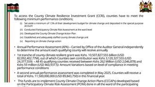 To access the County Climate Resilience Investment Grant (CCRI), counties have to meet the
following minimum performance conditions;
(i) Set aside a minimum of 1.5% of their development budget for climate change and deposited in the special purpose
account
(ii) Conducted Participatory Climate Risk Assessment at the ward level
(iii) Developed the County Climate Change Action Plan
(iv) Established and adequately staffed county climate change unit
(v) Reporting on climate change action
• Annual Performance Assessment (APA) – Carried by Office of the Auditor General independently
to determine the amount each qualifying county will receive annually
• 1st tranche of county climate resilient grant was Kshs. 10,507,827,555 billion (USD
82,092,402.77M), out of which Counties own contribution was Kshs 3,120,327,555 (USD
24,377,559) – All 45 qualifying counties received between Kshs 262 Million (USD 2,046,878) and
Kshs 59 million (USD 460,937.5)- Amount Variations based on level of compliance in meeting
performance conditions
• A second annual performance assessment was completed in May 2025, Counties will receive a
total of Kshs. 11,500,000,000 (USD 89,843,750) in this financial year.
• This funds are to implement County Climate Change Action Plans (CCCAPs) developed based
on the Participatory Climate Risk Assessment (PCRA) done in all the ward of the participating
 