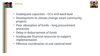 Challenges
• Inadequate capacities – CCU and ward level
• Development Vs climate change smart community
projects
• Poor absorption of funds – long procurement
processes
• Delay in disbursement of funds
• Inadequate financial resources to support
implementation
• Effective coordination at sub national level
 