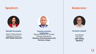 Speakers
Maribel Hernandez
Senior Policy Advisor,
Adaptation Finance,
NAP Global Network
Moderator
Christian Ledwell
Knowledge
Manager,
NAP Global
Network
Thomas Lerenten
Lelekoitien
Deputy Director for Climate
Change Adaptation,
Ministry of Environment and
Forestry, Kenya
 