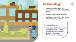 Methodology
• Review of 59 multi-sector NAP
documents submitted to UNFCCC by
Feb 2025
• Keyword analysis using MAXQDA
• Qualitative insights from NAP Global
Network’s country support
Key Areas of Focus:
• Finance in NAP documents
• Prioritization & Costing
• Sources and instruments
• Budget integration
• Barriers and next steps
 