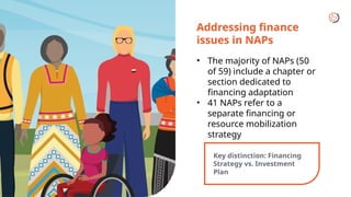 Addressing finance
issues in NAPs
• The majority of NAPs (50
of 59) include a chapter or
section dedicated to
financing adaptation
• 41 NAPs refer to a
separate financing or
resource mobilization
strategy
Key distinction: Financing
Strategy vs. Investment
Plan
 