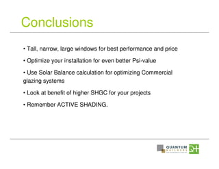 Conclusions
• Tall, narrow, large windows for best performance and price
• Optimize your installation for even better Psi-value
• Use Solar Balance calculation for optimizing Commercial
glazing systems
• Look at benefit of higher SHGC for your projects
• Remember ACTIVE SHADING.
 