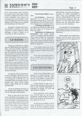 nous avons choisi José Valverde.
Pourquoi? Parce qu'il adéja réalisé
la mise en scène du G.G.E et nous
avons considéré cela comme un
avantage pour une première réali-
sation. D'ailleurs nous n'avons pas
regretté notre choix car il a apporté
une dynamique du tonnerre!
A présent • l'équipe spectacle •
est complète, puisque nous avons
toujours le même régisseur Pierre
Darriaga, il reste à savoir où et
comment ils vont se produire.
Il faut tout d'abord un chapi-
teau de 4500 places qui fait 90m *
45m, une tente de 20m * 40m pour
les loges artistes et une deuxième
pour le ccktail de la soirée de pres-
tige. Pour tout ce matos nous avions
le même fournisseur que l'ann's der-
nière. On avait le tout avec les gra-
dins, les chaises, les caisses,etc...
pour 290 kF T.T.C, ce qui est bien
moins que ce que payait le G.G.E!
Nous avons même des devis encors
moins chers mais ce n'est pas sur
P3 et nous ne sommes pas assurés
de la qualité comme pour le four-
nisseur de Paris.
Ce chapit's il faut aussi l'éclai-
rer et le sonoriser. Après avoir reçu
un devis à 1 MF nous avons trouvé
un fournisseur à 180 kF avec un
ensemble vidéo-écran géant pour le
samedi soir. Nous avons même
réussi à faire moins que le budget
prévisionnel!
Il reste le problème des bin's et
des groupes élec-trogènes à négo-
cier en échange marchandise.
Pour ce qui est du lieu nous
avons bénéficié des bonnes rela-
tions de la strass CHAP'S 90 avec la
Mairie de Paris. L'ann's dernière le
lieu était la Pelouse de St Cloud, elle
était gratos. Nous avons entamé les
même démarches qu'eux l'ann's
derrlière en demandant d'autres
terrains en plus de la Pelouse de St
Clouei:
- Le Champs de Mars: impos-
sible
- Les Tuileries : dépend du
Ministère de la Culture et des
Monuments Historiques. C'est donc
très difficile et il faut de plus recou-
vrir le bassin avec une plate-forme.
- La Pelouse de Reuilly: c'est
au Chateau de Vincennes. Elle n'était
pas libre assez tot à cause de la
Foire du Trône
- Esplanade du Chateau de
Vincennes: nous avons espéré
l'avoir en remplacement de Harlem
Désir mais le Maire de Vincennes
préfére n'avoir aucune manifesta-
tion. Mais comme Harlem Désir se
passe d'autorisation il devra quand
même le supporter.
Il ne restait donc que la Pe-
louse de st Cloud que nous avons
obtenue gratos comme l'ann's der-
nière.
Voiçi donc une équipe specta-
cle au complet avec un toit et un
terrain il ne reste que l'argent à
trouver!?
Il faut tout d'abord faire une
plaquette de démar-charge. Celle
de l'ann's dernière n'est pas assez
zal'oeil, trop étoffée, n'a pas assez
de punch, elle n'a pas d'identité.
Il faut savoir ce que l'on va
mettre dans cette pla-quette et pour
cela il tout d'abord apprendre à
connaître la manip. Ce n'est pas
spécialement évident.
Cette plaquette a été réalisée
avec S.E.A.P pour ce qui est du
graphisme. Graphi AN 88 a lui même
fait la mise au point de son dess sur
les ordin's de S.E.A.P.
Le plus gros problème a été le
texte. Le premier jet a été fait avec
l'aide de S.E.A.P. Ensuite quand
nous avons décidé de travailler avec
Page 4
INFLUENCE, une boite de commu-
nication, il a fallu retraivaller le
texte. Tous ces échanges entre
S.E.A.P, INFLUENCE et nous ont
inévitablement engendré des lon-
gueurs. Ce n'est donc que mi-dé-
cembre que les plaquettes spon-
sors ont pu être envoyées.
La conception de cette plaquette
a été longue mais en tout cas tout le
monde en est content, surtout nous
d'ailleurs!
Mais malgré cette satisfaction,
comme vous le savez tous, nous
n'avons pas trouvé de sponsors en
espèce!?
 
