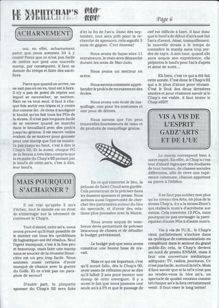 IJ~
rl~
oui, en effet, acharnement
parce que nous sommes 24 à Y
croire! Parce que ce n'est pas facile
de mettre sur pied une nouvelle
manip, par conséquent, il faut se
donner du temps et faire des sacri-
fices.
Parce que quand on arrive, on
ne sait pas où on va, tout est à faire.
Il n'y a pas de point de repère sur
lequel se raccrocher, se motiver.
Rien ne va tout seul, il faut à cha-
que fois sortir ces tripes et y croire
dur comme fer. Je tiens à souligner
le boulot qu'on fait tous les PGs de
la strass. Il n'est pas toujours facile
de se motiver quand on marche
dans le brouillard avec des prob's
jusqu'au genoux. Il est encore moins
évident de se motiver pour gnasser
pour une manip que l'on ne monte-
ra pas jusqu'au bout, c'est à dire le
Chap's 92. Et la aussi, chaque PG
de la Strass a très bien compris que
la réus?ite du Chap's 92 passait par
le boul's de cette an's, c'est à dire,
leur boul's.
Il est vrai qu'après 2 an's
d'échec, tout le monde est en droit
de s'interroger sur la nécessité de
continuer le Chap's.
Tout d'abord, cette an's, nous
avons prouvé qu'il était possible de
le monter car tous les .problèmes
de logiostique» ont été résolus. Seul
l'rgent manquait, c'est à la fois peu
et beaucoup, mais faire une manip
sans se soucier de la réussite finan-
cière est un peu trop facile. Nous
sommes aussi certains d'avoir
manqué de chance avec la guerre
du Golfe. Et ce n'est pas un para-
pluie de secour!
D'autre part, la plaquette
sponsor du Chap's 92 sera faite
··'illi:tJ::::;···
··ft!f~fjT:·:"
d'ici la fin de l'an's. Donc dès sep-
tembre, tout sera prêt pour la re-
cherche de sponsors, cela signifit 3
mois de gagner. C'est énorme!
Nous avons de façon sûre Il
entraîneurs, le reste sera démarché
durant les mois de Mai-Juin.
Nous avons un metteur en
scène.
Nous savons comment appré-
hender le prob's de recrutement des
écoles.
Nous avons une école de ma-
quillage, une pour les costumes et
une pour de décors.
Nous savons que l'on peut
trouverdes fournisseurs de tissu et
de produits de maquillage gratos.
En ce qui concerne le lieu, la
pelouse de Saint Cloud sera gardée.
Cela permettrait de la préciser dans
les dossiers sponsors et presse. Nous
aurions aussi l'opportunité de cher-
cher des partenaires autour du lieu
du spectacle, et d'avoir des rela-
tions plus poussées avec la Mairie.
Nous avons acquis de nom-
breux devis permettant de préciser
beaucoup de choses et de détailler
le budget prévitionnel.
Le budget pub que nous avons
constitue une bonne base de tra-
vail.
Mais ce qui est important. c'est
qu'il aurait fallu, dès le Chap's 90,
avoir assez de réflexion pour se dire
qu'il fallait 2 ans pour monter une
manip de cette envergure. Il y a
aussi le fait que nous passons une
seule an's à P3 et que le passage de
Page 6
clef est difficile à faire. Il faut donc
que le boul's de début d'an's soit fait
l'an's d'avant. Ainsi, tranquillement,
la nouvelle strass a le temps de
connaître la manip sans trop per-
dre de tap's. A son tour, quand elle
aura acquis son exprérience, elle
préparera le boul's pour l'an's d'après
et ainsi de suite...
Eh bien, c'est ce qui a été fait
cette année. C'est donc le Chap's 92
qui a le plus d'atout pour réussir.
C'est le fruit des deux dernières
années et pour vraiment savoir si le
Chap's est viable, il faut tenter le
Chap's92!!!
La manip correspond bien à
notre esprit. En effet, le Chap's c'est
tout d'abord regrouper des étudiants
de tout horizon, de classes sociales
différentes, afin de vivre une expé-
rience commune, chacun apportant
sa pierre à l'édifice.
Il ne faut pas oublier non plus
qu'au niveau des Arts, en plus de la
strass Chap's, il y a la strass Zmot's
qui réalisele num's d'acrobatie sur
motos. Cela concerne 12 PGs, mais
pourquoi ne pas envisager la parti-
cipation d'autre PGs à d'autre num's.
Vis à vis de l'U.E., le Chap's
vient parfaitement s'inclure dans
sa .politique de communication. en
complétant dans le secteur du grand
public.En cela, le Chap's devient
un outil de promo ENSAM, mais il
faut une couverture médiatique
adéquate: TV, radios, journaux. Ce
n'est pasfacile, surtout la tel's. Mais
il faut savoir que si la tel's n'est pas
au rendez-vous la 1ère an's, un
spectacle de qualité reconnu comme
tel chaque an's la fera certainement
venir. Il faut viser le long terme!
c
 