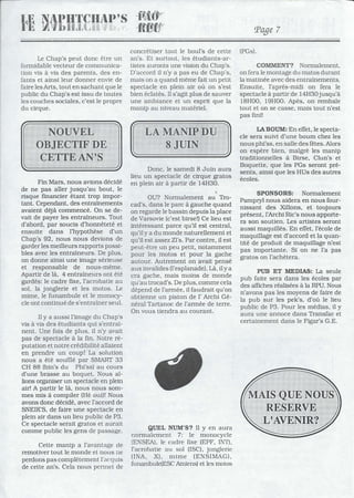 Le Chap's peut donc être un
formidable vecteur de communica-
tion vis à vis des parents, des en-
fants et ainsi leur donner envie de
faire lesArts, tout en sachant que le
public du Chap's est issu de toutes
les couches sociales, c'est le propre
du cirque.
Fin Mars, nous avions décidé
de ne pas aller jusqu'au bout, le
risque financier étant trop impor-
tant. Cependant, des entraînements
avaient déjà commencé. On se de-
vait de payer les entraîneurs. Tout
d'abord, par soucis d'honnêteté et
ensuite dans l'hypothèse d'un
Chap's 92, nous nous devions de
garder les meilleurs rapports possi-
bles avec les entraîneurs. De plus,
on donne ainsi une image sérieuse
et responsable de nous-même.
Apartir de là, 4 entraîneurs ont été
gardés: le cadre fixe, l'acrobatie au
sol, la jonglerie et les motos. Le
mime, le funambule et le monocy-
cle ont continué de s'entraîner seul.
Il Ya aussi l'image du Chap's
vis à vis des étudiants qui s'entraî-
nent. Une fois de plus, il n'y avait
pas de spectacle à la fin. Notre ré-
putation et notre crédibilité allaient
en prendre un coup! La solution
nous a été soufflé par SMART 33
CH 88 (bin's du Phi'ss) au cours
d'une brasse au boquet. Nous al-
lions organiser un spectacle en plein
air! A partir le là, nous nous som-
mes mis à compiler (Hé oui)! Nous
avons donc décidé, avec raccord de
SNEIK'S, de faire une spectacle en
plein air dans un lieu public de P3.
Ce spectacle serait gratos et aurait
comme public les gens de passage.
Cette manip a l'avantage de
remotiver tout le monde et nous De
perdons pas complètement l'acquis
de cette an's. Cela nous pennet de
Page 7
concrétiser tout le boul's de cette (PGs).
an's. Et surtout, les étudiants-ar-
tistes auronts une vision du Chap's.
D'accord il n'y a pas eu de Chap's,
mais on a quand même fait un petit
spectacle en plein air où on s'est
bien éclatés. Il s'agit plus de sauver
une ambiance et un esprit que la
manip au niveau matériel.
Donc, le samedi 8 Juin aura
lieu un spectacle de cirque gratos
en plein air à partir de 14H30.
'.
OU? Normalement au Tro-
cad's, 'dans le parc à gauche quand
on regarde le bassin depuis la place
de Varsovie (c'est birse!) Ce lieu est
intéressant parce qu'il est central,
qu'il Ya du monde naturellement et
qu'il est assez Zl's. Par contre, il est
peut-être un peu petit, notamment
pour les motos et pour la gache
autour. Autrement on avait pensé
aux invalides (l'esplanade). Là, il Ya
cra gache, mais moins de monde
qu'au trocad's. De plus, comme cela
dépend de l'armée, il faudrait qu'on
obtienne un piston de l' Archi Gé-
néral Tartanoc de l'armée de terre.
On vous tiendra au courant.
QUEL NUM'S? Il y en aura
normalement 7: le monocycle
(ENSEA), le cadre fL'{e (EPF, INT),
l'acrobatie au sol (ISC), jonglerie
(INA, X), mime (ENSIMAG).
funambule(ESC Amiens) et les motos
COMMENT? Normalement,
on fera le montage du matas durant
la matinée avec des entraînements.
Ensuite, l'aprés-midi on fera le
spectacle à partir de 14H30jusqu'à
18H00, 19H00. Apès, on rembale
tout et on se casse, mais tout n'est
pas fini!
LA BOUM: En effet, le specta-
cle sera suivi d'une boum chez les
nous phi'ss, en salle des fêtes. Alors
on espère bien, malgrè les manip
traditionnelles à Birse, Clun's et
Boquette, que les PGs seront pré-
sents, ainsi que les HUs des autres
écoles.
SPONSORS: Normalement
Pampryl nous aidera en nous four-
nissant des Xillons, et toujours
présent, l'Archi Ric's nous apporte-
ra son soutien. Les artistes seront
aussi maquillés. En effet, récole de
maquillage est d'accord et la quan-
tité de produit de maquillage n'est
pas importante. Si on ne l'a pas
gratos on rachètera.
PUB ET MEDIAS: La seule
pub faite sera dans les écoles par
des affiches réalisées à la RPU. Nous
n'avons pas les moyens de faire de
la pub sur les pek's, d'où le lieu
public de P3. Pour les médias, il y
aura une annoce dans Transfac et
certainement dans le Figar's G.E.
 