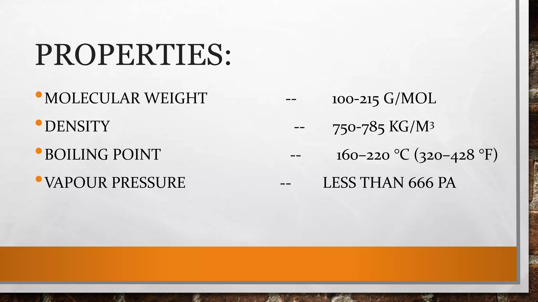 PROPERTIES:
•MOLECULAR WEIGHT -- 100-215 G/MOL
•DENSITY -- 750-785 KG/M3
•BOILING POINT -- 160–220 °C (320–428 °F)
•VAPOUR PRESSURE -- LESS THAN 666 PA
 