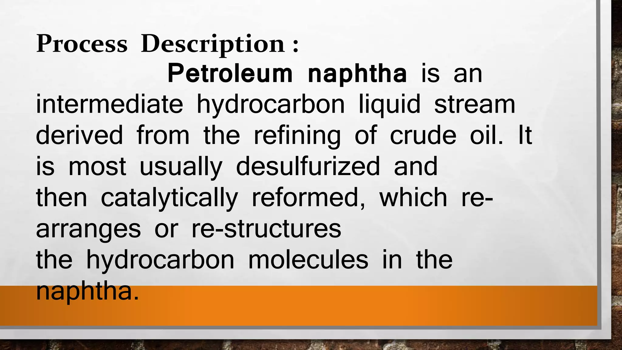 Process Description :
Petroleum naphtha is an
intermediate hydrocarbon liquid stream
derived from the refining of crude oil. It
is most usually desulfurized and
then catalytically reformed, which re-
arranges or re-structures
the hydrocarbon molecules in the
naphtha.
 
