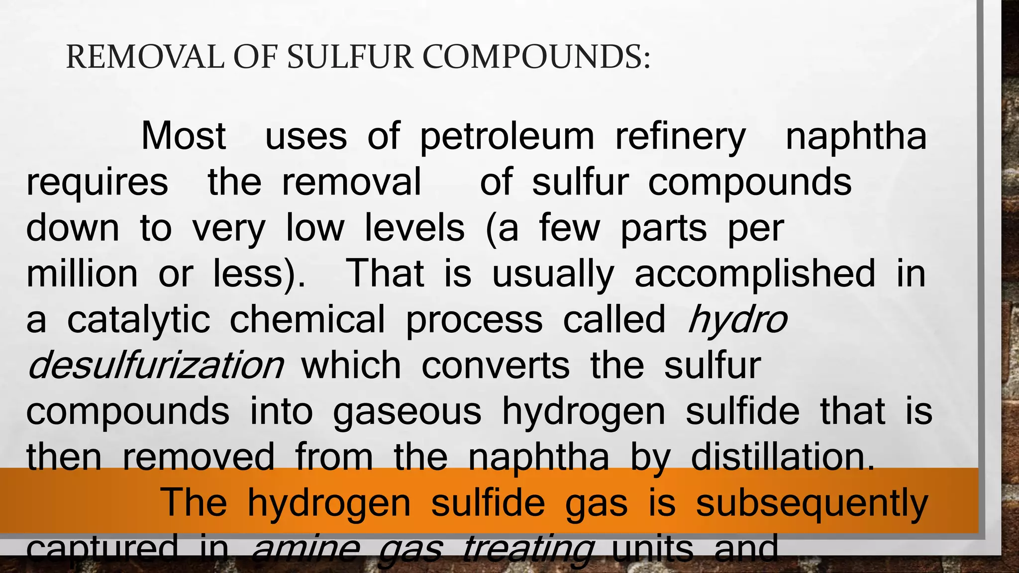 REMOVAL OF SULFUR COMPOUNDS:
Most uses of petroleum refinery naphtha
requires the removal of sulfur compounds
down to very low levels (a few parts per
million or less). That is usually accomplished in
a catalytic chemical process called hydro
desulfurization which converts the sulfur
compounds into gaseous hydrogen sulfide that is
then removed from the naphtha by distillation.
The hydrogen sulfide gas is subsequently
captured in amine gas treating units and
 