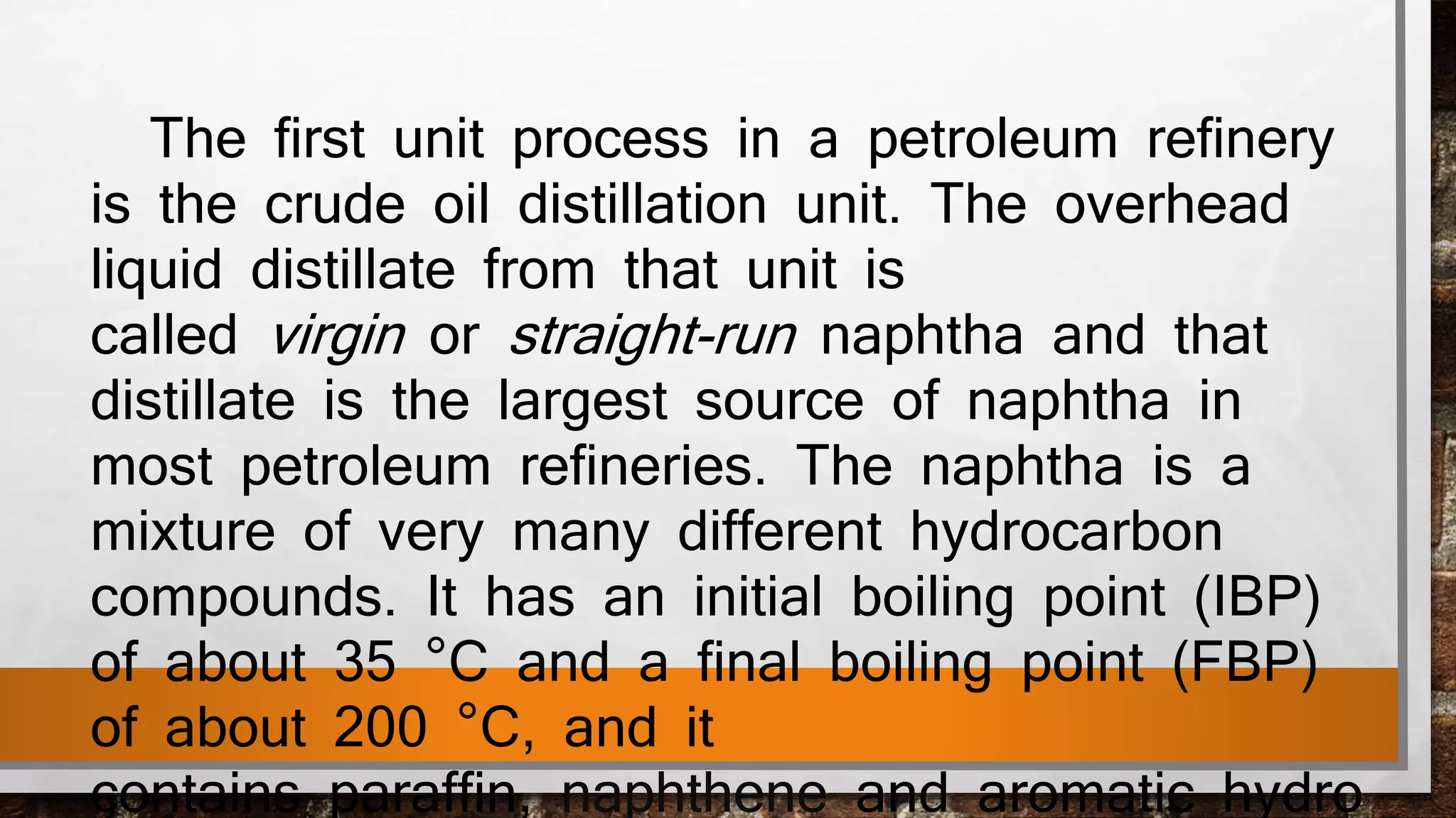 The first unit process in a petroleum refinery
is the crude oil distillation unit. The overhead
liquid distillate from that unit is
called virgin or straight-run naphtha and that
distillate is the largest source of naphtha in
most petroleum refineries. The naphtha is a
mixture of very many different hydrocarbon
compounds. It has an initial boiling point (IBP)
of about 35 °C and a final boiling point (FBP)
of about 200 °C, and it
contains paraffin, naphthene and aromatic hydro
 
