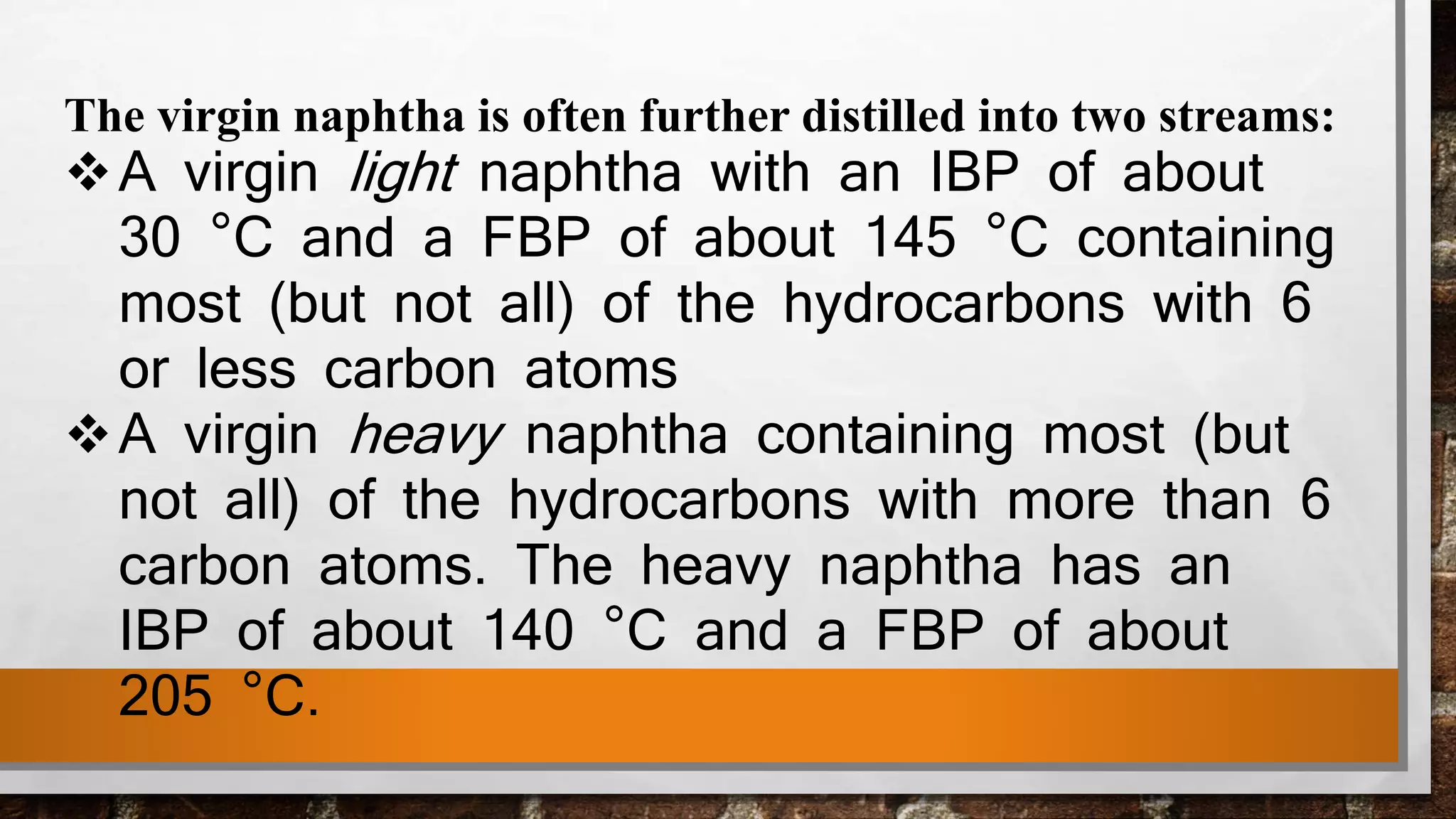 The virgin naphtha is often further distilled into two streams:
A virgin light naphtha with an IBP of about
30 °C and a FBP of about 145 °C containing
most (but not all) of the hydrocarbons with 6
or less carbon atoms
A virgin heavy naphtha containing most (but
not all) of the hydrocarbons with more than 6
carbon atoms. The heavy naphtha has an
IBP of about 140 °C and a FBP of about
205 °C.
 