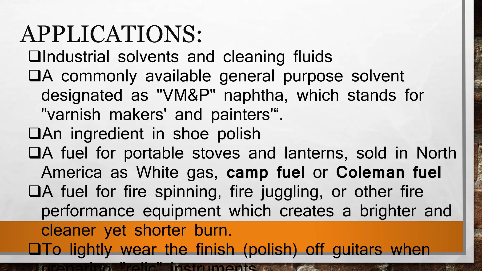 APPLICATIONS:
Industrial solvents and cleaning fluids
A commonly available general purpose solvent
designated as "VM&P" naphtha, which stands for
"varnish makers' and painters'“.
An ingredient in shoe polish
A fuel for portable stoves and lanterns, sold in North
America as White gas, camp fuel or Coleman fuel
A fuel for fire spinning, fire juggling, or other fire
performance equipment which creates a brighter and
cleaner yet shorter burn.
To lightly wear the finish (polish) off guitars when
 
