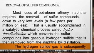 REMOVAL OF SULFUR COMPOUNDS:
Most uses of petroleum refinery naphtha
requires the removal of sulfur compounds
down to very low levels (a few parts per
million or less). That is usually accomplished in
a catalytic chemical process called hydro
desulfurization which converts the sulfur
compounds into gaseous hydrogen sulfide that is
then removed from the naphtha by distillation.
The hydrogen sulfide gas is subsequently
captured in amine gas treating units and
 