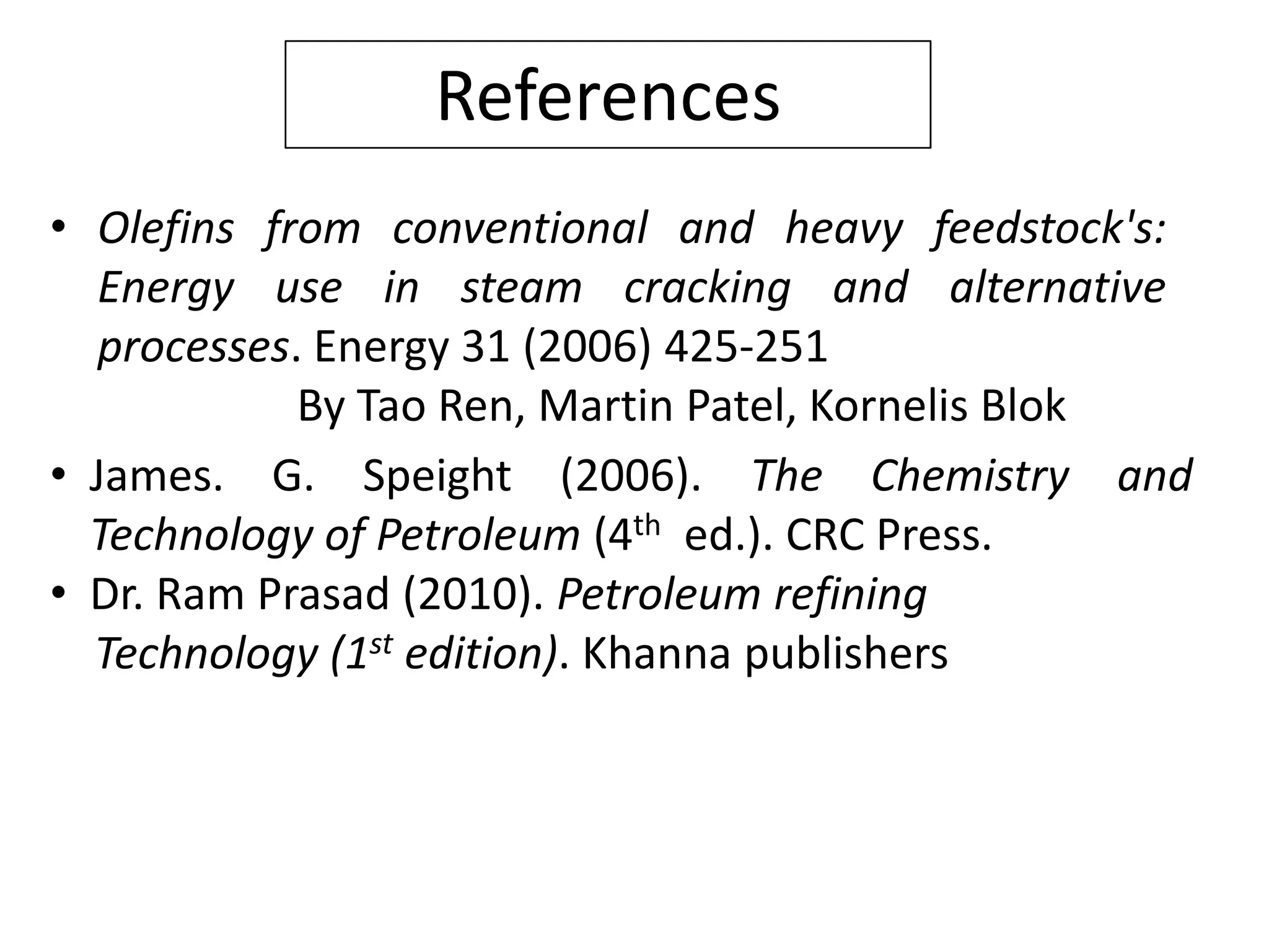 References
• Olefins from conventional and heavy feedstock's:
  Energy use in steam cracking and alternative
  processes. Energy 31 (2006) 425-251
            By Tao Ren, Martin Patel, Kornelis Blok
• James. G. Speight (2006). The Chemistry and
  Technology of Petroleum (4th ed.). CRC Press.
• Dr. Ram Prasad (2010). Petroleum refining
  Technology (1st edition). Khanna publishers
 