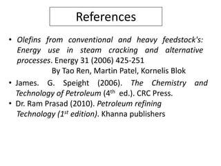 References
• Olefins from conventional and heavy feedstock's:
  Energy use in steam cracking and alternative
  processes. Energy 31 (2006) 425-251
            By Tao Ren, Martin Patel, Kornelis Blok
• James. G. Speight (2006). The Chemistry and
  Technology of Petroleum (4th ed.). CRC Press.
• Dr. Ram Prasad (2010). Petroleum refining
  Technology (1st edition). Khanna publishers
 