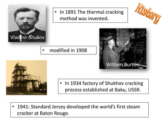 • In 1891 The thermal cracking
                    method was invented.


Vladmir Shukov

             • modified in 1908

                                         William Burton


                     • In 1934 factory of Shukhov cracking
                       process established at Baku, USSR.


• 1941: Standard Jersey developed the world’s first steam
  cracker at Baton Rouge.
 