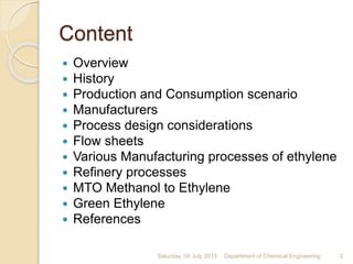 Content
 Overview
 History
 Production and Consumption scenario
 Manufacturers
 Process design considerations
 Flow sheets
 Various Manufacturing processes of ethylene
 Refinery processes
 MTO Methanol to Ethylene
 Green Ethylene
 References
Saturday, 04 July 2015 2Department of Chemical Engineering
 